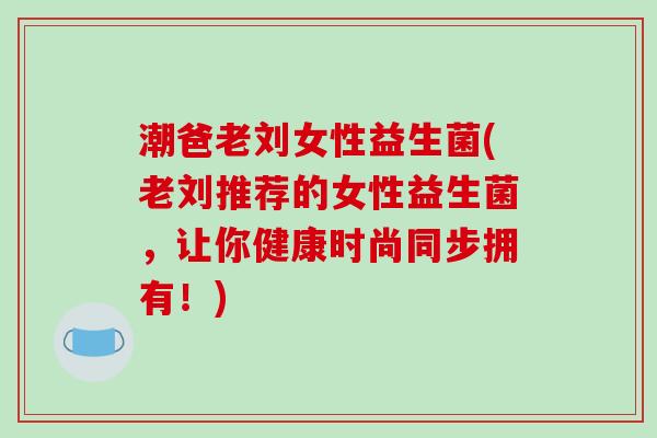 潮爸老刘女性益生菌(老刘推荐的女性益生菌,让你健康时尚同步拥有!) 潮爸老刘女性益生菌(老刘推荐的女性益生菌,让你健康时尚同步拥有!)