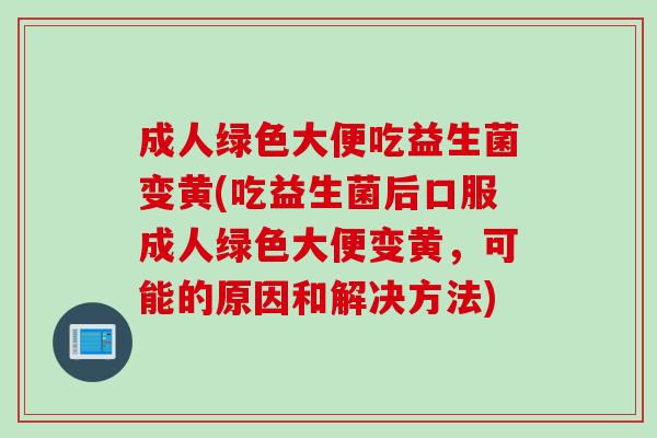 成人绿色大便吃益生菌变黄(吃益生菌后口服成人绿色大便变黄，可能的原因和解决方法)