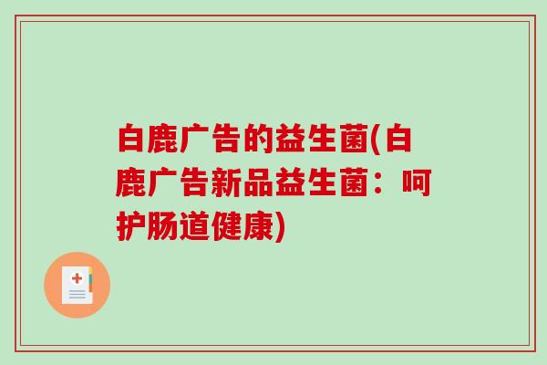 白鹿广告的益生菌(白鹿广告新品益生菌:呵护肠道健康) 白鹿广告的益生菌(白鹿广告新品益生菌:呵护肠道健康)
