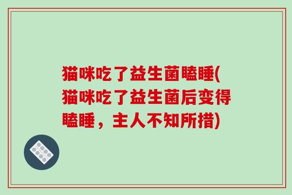猫咪吃了益生菌瞌睡(猫咪吃了益生菌后变得瞌睡,主人不知所措) 猫咪吃了益生菌瞌睡(猫咪吃了益生菌后变得瞌睡,主人不知所措)