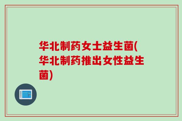 华北制药女士益生菌(华北制药推出女性益生菌) 华北制药女士益生菌(华北制药推出女性益生菌)