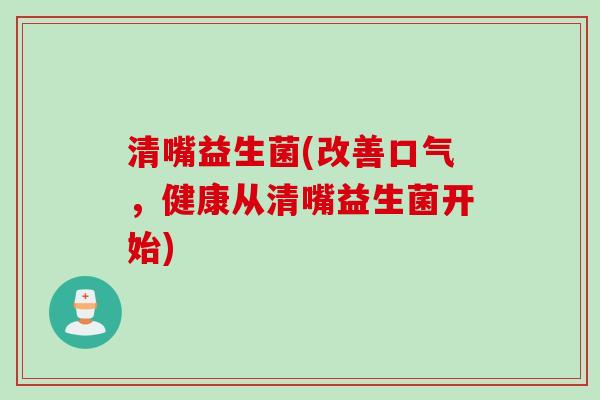 清嘴益生菌(改善口气,健康从清嘴益生菌开始) 清嘴益生菌(改善口气,健康从清嘴益生菌开始)