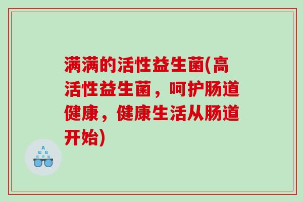 满满的活性益生菌(高活性益生菌,呵护肠道健康,健康生活从肠道开始) 满满的活性益生菌(高活性益生菌,呵护肠道健康,健康生活从肠道开始)