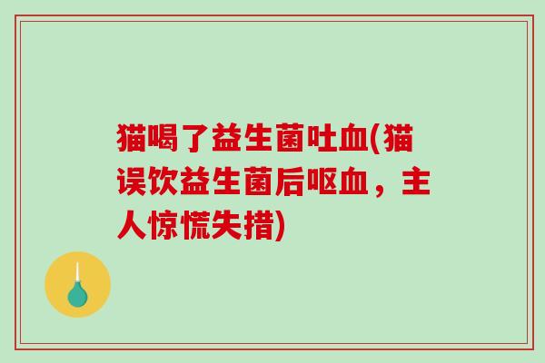 猫喝了益生菌吐(猫误饮益生菌后呕,主人惊慌失措) 猫喝了益生菌吐(猫误饮益生菌后呕,主人惊慌失措)