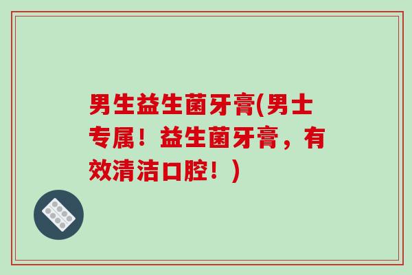 男生益生菌牙膏(男士专属!益生菌牙膏,有效清洁口腔!) 男生益生菌牙膏(男士专属!益生菌牙膏,有效清洁口腔!)