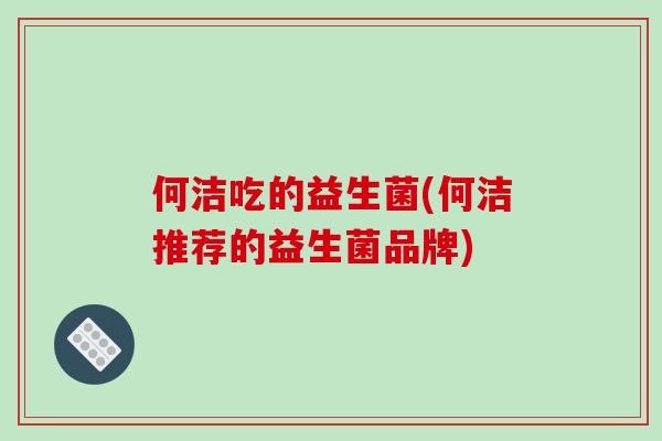 何洁吃的益生菌(何洁推荐的益生菌品牌) 何洁吃的益生菌(何洁推荐的益生菌品牌)