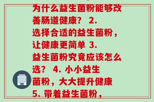 每一益生菌粉(1. 为什么益生菌粉能够改善肠道健康? 2. 选择合适的益生菌粉,让健康更简单 3. 益生菌粉究竟应该怎么选? 4. 小小益生菌粉,大大提升健康 5. 带着益生菌粉,告别问题!) 每一益生菌粉(1. 为什么益生菌粉能够改善肠道健康? 2. 选择合适的益生菌粉,让健康更简单 3. 益生菌粉究竟应该怎么选? 4. 小小益生菌粉,大大提升健康 5. 带着益生菌粉,告别问题!)