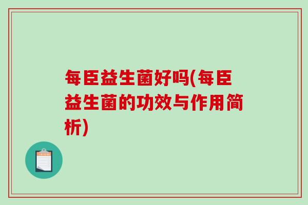 每臣益生菌好吗(每臣益生菌的功效与作用简析) 每臣益生菌好吗(每臣益生菌的功效与作用简析)