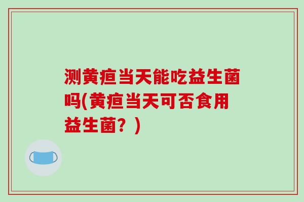 测黄疸当天能吃益生菌吗(黄疸当天可否食用益生菌？)