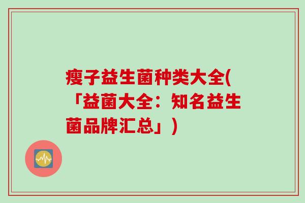 瘦子益生菌种类大全(「益菌大全:知名益生菌品牌汇总」) 瘦子益生菌种类大全(「益菌大全:知名益生菌品牌汇总」)