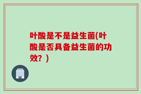 叶酸是不是益生菌(叶酸是否具备益生菌的功效?) 叶酸是不是益生菌(叶酸是否具备益生菌的功效?)