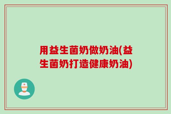 用益生菌奶做奶油(益生菌奶打造健康奶油) 用益生菌奶做奶油(益生菌奶打造健康奶油)