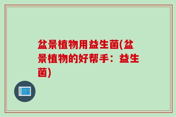 盆景植物用益生菌(盆景植物的好帮手:益生菌) 盆景植物用益生菌(盆景植物的好帮手:益生菌)