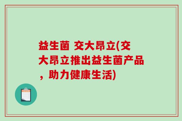 益生菌 交大昂立(交大昂立推出益生菌产品,助力健康生活) 益生菌 交大昂立(交大昂立推出益生菌产品,助力健康生活)