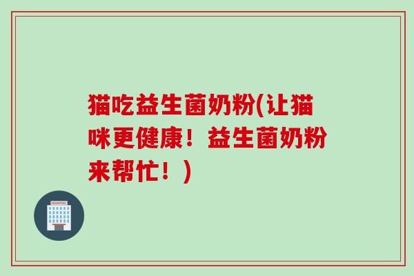 猫吃益生菌奶粉(让猫咪更健康!益生菌奶粉来帮忙!) 猫吃益生菌奶粉(让猫咪更健康!益生菌奶粉来帮忙!)