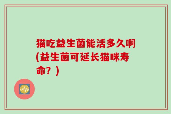 猫吃益生菌能活多久啊(益生菌可延长猫咪寿命?) 猫吃益生菌能活多久啊(益生菌可延长猫咪寿命?)