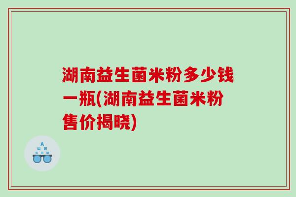 湖南益生菌米粉多少钱一瓶(湖南益生菌米粉售价揭晓)