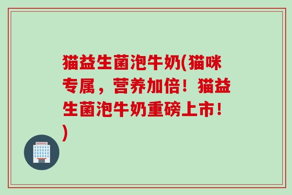 猫益生菌泡牛奶(猫咪专属，营养加倍！猫益生菌泡牛奶重磅上市！)