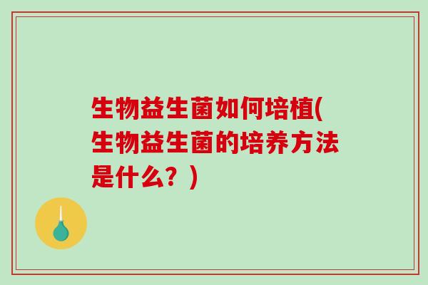 生物益生菌如何培植(生物益生菌的培养方法是什么?) 生物益生菌如何培植(生物益生菌的培养方法是什么?)