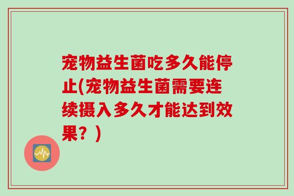 宠物益生菌吃多久能停止(宠物益生菌需要连续摄入多久才能达到效果？)