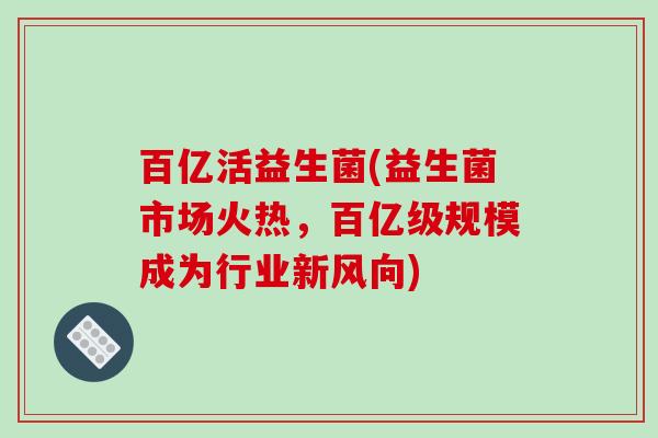 百亿活益生菌(益生菌市场火热,百亿级规模成为行业新风向) 百亿活益生菌(益生菌市场火热,百亿级规模成为行业新风向)