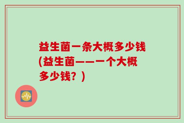 益生菌一条大概多少钱(益生菌——一个大概多少钱？)