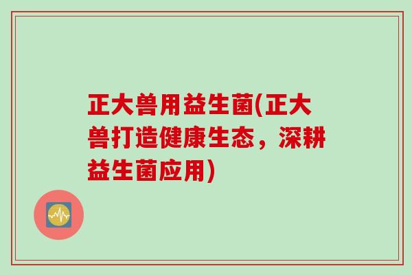 正大兽用益生菌(正大兽打造健康生态，深耕益生菌应用)