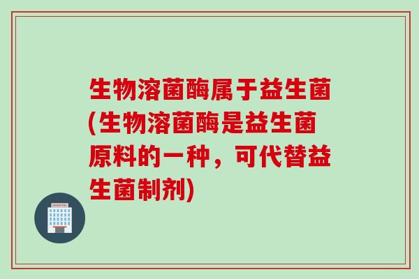 生物溶菌酶属于益生菌(生物溶菌酶是益生菌原料的一种,可代替益生菌制剂) 生物溶菌酶属于益生菌(生物溶菌酶是益生菌原料的一种,可代替益生菌制剂)