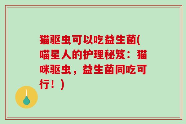 猫驱虫可以吃益生菌(喵星人的护理秘笈:猫咪驱虫,益生菌同吃可行!) 猫驱虫可以吃益生菌(喵星人的护理秘笈:猫咪驱虫,益生菌同吃可行!)