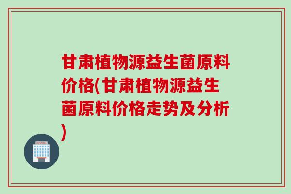 甘肃植物源益生菌原料价格(甘肃植物源益生菌原料价格走势及分析)