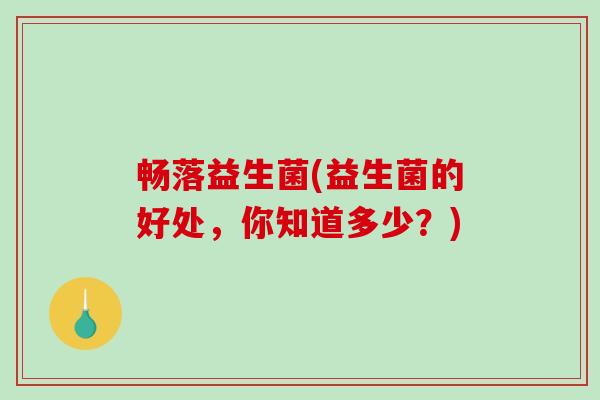 畅落益生菌(益生菌的好处，你知道多少？)