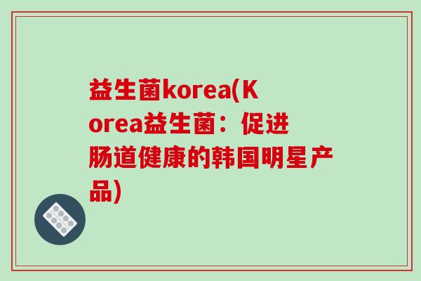 益生菌korea(Korea益生菌:促进肠道健康的韩国明星产品) 益生菌korea(Korea益生菌:促进肠道健康的韩国明星产品)