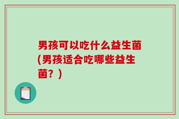 男孩可以吃什么益生菌(男孩适合吃哪些益生菌?) 男孩可以吃什么益生菌(男孩适合吃哪些益生菌?)