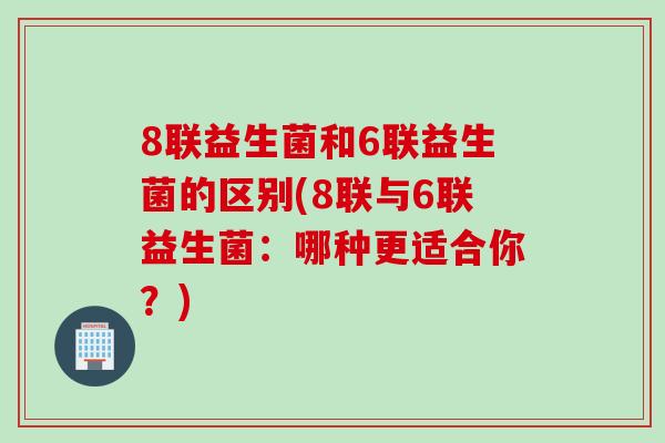 8联益生菌和6联益生菌的区别(8联与6联益生菌：哪种更适合你？)