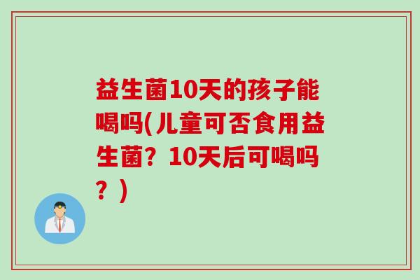 益生菌10天的孩子能喝吗(儿童可否食用益生菌？10天后可喝吗？)
