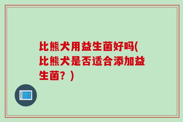 比熊犬用益生菌好吗(比熊犬是否适合添加益生菌？)