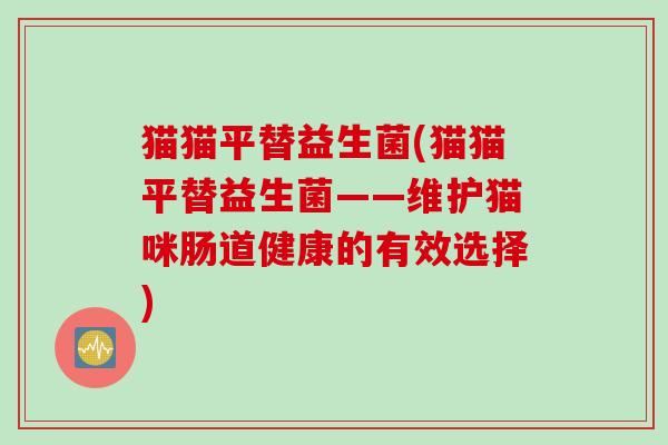 猫猫平替益生菌(猫猫平替益生菌——维护猫咪肠道健康的有效选择) 猫猫平替益生菌(猫猫平替益生菌——维护猫咪肠道健康的有效选择)