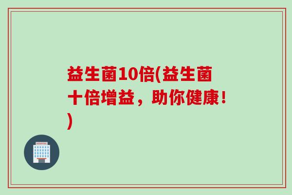益生菌10倍(益生菌十倍增益，助你健康！)