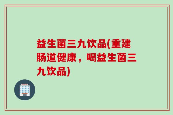益生菌三九饮品(重建肠道健康,喝益生菌三九饮品) 益生菌三九饮品(重建肠道健康,喝益生菌三九饮品)