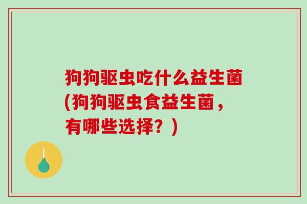 狗狗驱虫吃什么益生菌(狗狗驱虫食益生菌，有哪些选择？)