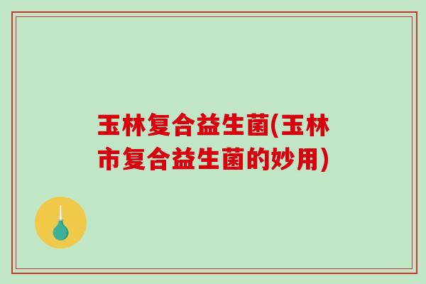 玉林复合益生菌(玉林市复合益生菌的妙用)