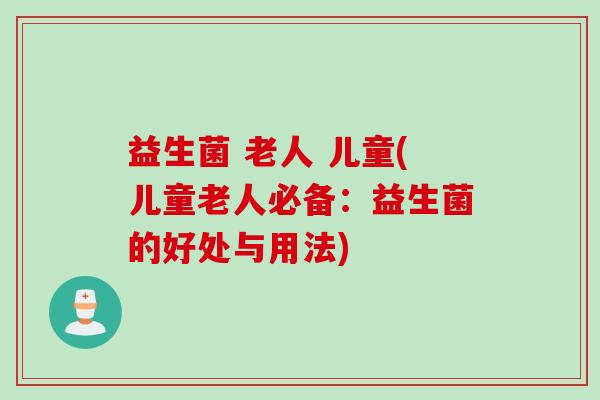益生菌 老人 儿童(儿童老人必备:益生菌的好处与用法) 益生菌 老人 儿童(儿童老人必备:益生菌的好处与用法)