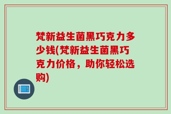 梵新益生菌黑巧克力多少钱(梵新益生菌黑巧克力价格,助你轻松选购) 梵新益生菌黑巧克力多少钱(梵新益生菌黑巧克力价格,助你轻松选购)