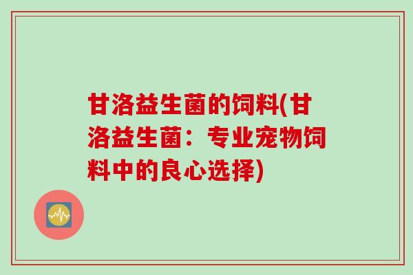 甘洛益生菌的饲料(甘洛益生菌:专业宠物饲料中的良心选择) 甘洛益生菌的饲料(甘洛益生菌:专业宠物饲料中的良心选择)