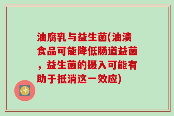 油腐乳与益生菌(油渍食品可能降低肠道益菌，益生菌的摄入可能有助于抵消这一效应)