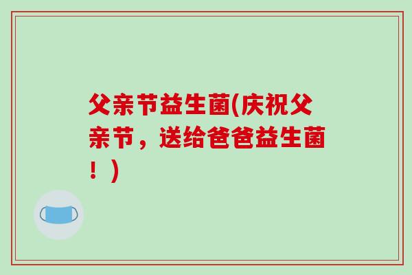 父亲节益生菌(庆祝父亲节,送给爸爸益生菌!) 父亲节益生菌(庆祝父亲节,送给爸爸益生菌!)