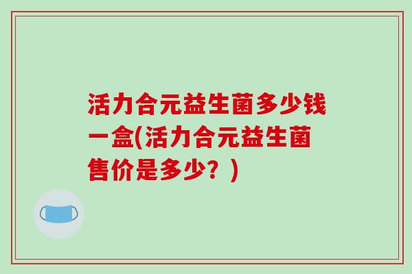 活力合元益生菌多少钱一盒(活力合元益生菌售价是多少？)