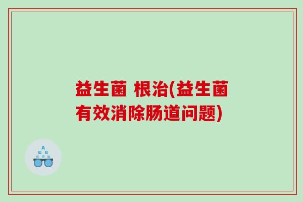 益生菌 根治(益生菌有效消除肠道问题)
