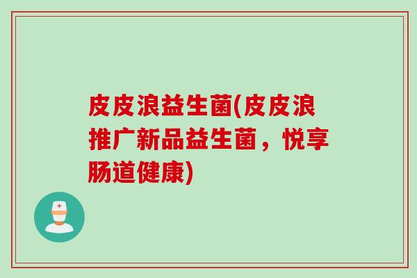 皮皮浪益生菌(皮皮浪推广新品益生菌，悦享肠道健康)