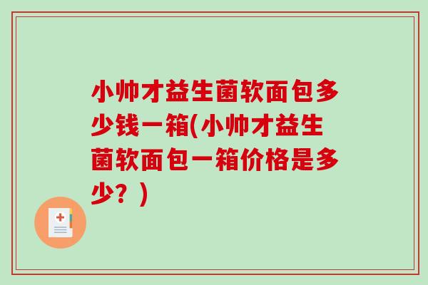 小帅才益生菌软面包多少钱一箱(小帅才益生菌软面包一箱价格是多少？)